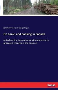 Cover image for On banks and banking in Canada: a study of the bank returns with reference to proposed changes in the bank act