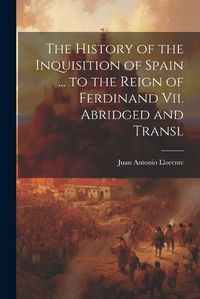 Cover image for The History of the Inquisition of Spain ... to the Reign of Ferdinand Vii. Abridged and Transl