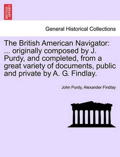 The British American Navigator: ... Originally Composed by J. Purdy, and Completed, from a Great Variety of Documents, Public and Private by A. G. Findlay. Second Edition