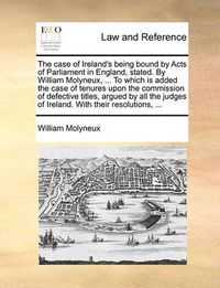 Cover image for The Case of Ireland's Being Bound by Acts of Parliament in England, Stated. by William Molyneux, ... to Which Is Added the Case of Tenures Upon the Commission of Defective Titles, Argued by All the Judges of Ireland. with Their Resolutions, ...