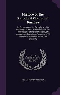 Cover image for History of the Parochial Church of Burnley: Its Endowments, Its Records, and Its Incumbents: With a Description of the Towneley and Stansfield Chapels, and an Appendix Containing Accounts of All the District Churches Within the Chapelry