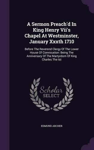 A Sermon Preach'd in King Henry VII's Chapel at Westminster, January Xxxth 1710: Before the Reverend Clergy of the Lower House of Convocation: Being the Anniversary of the Martyrdom of King Charles the Ist