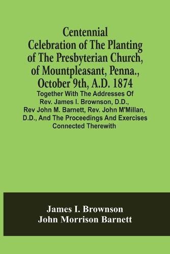 Centennial Celebration Of The Planting Of The Presbyterian Church, Of Mountpleasant, Penna., October 9Th, A.D. 1874