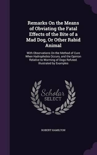 Remarks on the Means of Obviating the Fatal Effects of the Bite of a Mad Dog, or Other Rabid Animal: With Observations on the Method of Cure When Hydrophobia Occurs, and the Opinion Relative to Worming of Dogs Refuted. Illustrated by Examples