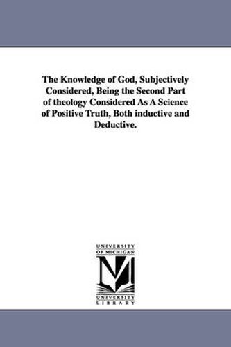 Cover image for The Knowledge of God, Subjectively Considered, Being the Second Part of theology Considered As A Science of Positive Truth, Both inductive and Deductive.