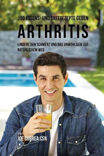 100 Essens- und Saftrezepte gegen Arthritis: Lindere den Schmerz und das Unwohlsein auf naturlichem Weg