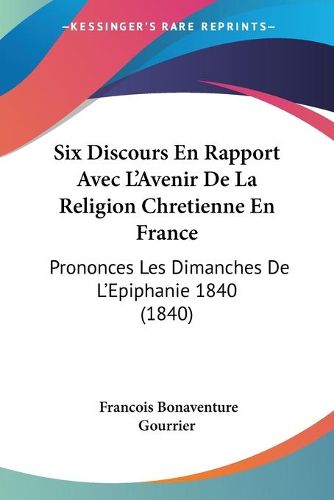 Cover image for Six Discours En Rapport Avec L'Avenir de La Religion Chretienne En France: Prononces Les Dimanches de L'Epiphanie 1840 (1840)