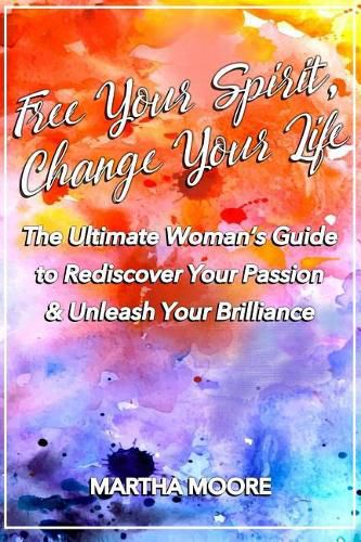 Cover image for Free Your Spirit, Change Your Life: The Ultimate Woman's Guide to Rediscover Your Passion & Unleash Your Brilliance