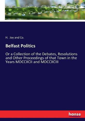 Cover image for Belfast Politics: Or a Collection of the Debates, Resolutions and Other Proceedings of that Town in the Years MDCCXCII and MDCCXCIII