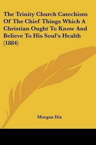 Cover image for The Trinity Church Catechism of the Chief Things Which a Christian Ought to Know and Believe to His Soul's Health (1884)