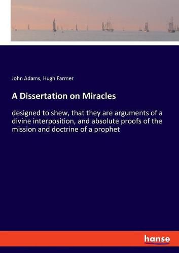 A Dissertation on Miracles: designed to shew, that they are arguments of a divine interposition, and absolute proofs of the mission and doctrine of a prophet