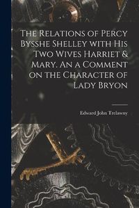 Cover image for The Relations of Percy Bysshe Shelley With His Two Wives Harriet & Mary. An a Comment on the Character of Lady Bryon