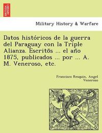 Cover image for Datos Histo Ricos de La Guerra del Paraguay Con La Triple Alianza. Escrito S ... El an O 1875, Publicados ... Por ... A. M. Veneroso, Etc.