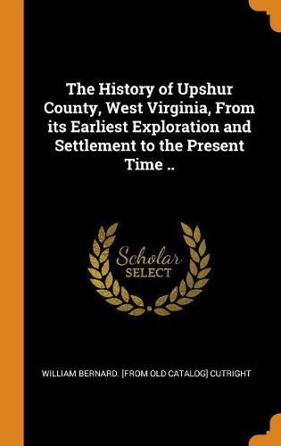 Cover image for The History of Upshur County, West Virginia, from Its Earliest Exploration and Settlement to the Present Time ..