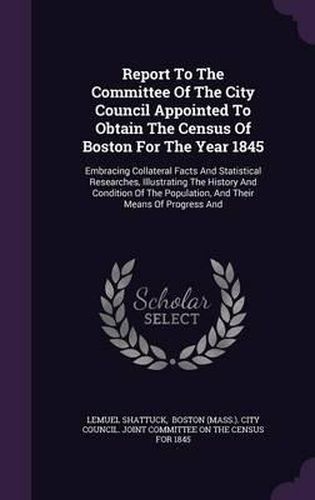 Cover image for Report to the Committee of the City Council Appointed to Obtain the Census of Boston for the Year 1845: Embracing Collateral Facts and Statistical Researches, Illustrating the History and Condition of the Population, and Their Means of Progress and