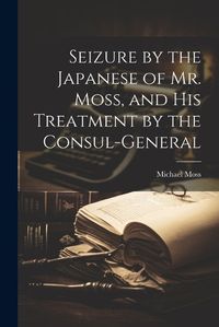 Cover image for Seizure by the Japanese of Mr. Moss, and His Treatment by the Consul-general