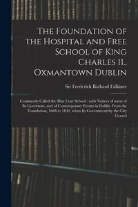 Cover image for The Foundation of the Hospital and Free School of King Charles II., Oxmantown Dublin: Commonly Called the Blue Coat School: With Notices of Some of Its Governors, and of Contemporary Events in Dublin From the Foundation, 1668 to 1840, When Its...