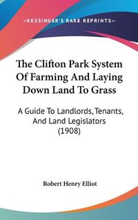 Cover image for The Clifton Park System of Farming and Laying Down Land to Grass: A Guide to Landlords, Tenants, and Land Legislators (1908)