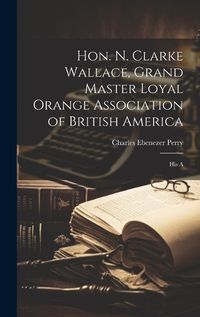 Cover image for Hon. N. Clarke Wallace, Grand Master Loyal Orange Association of British America [microform]