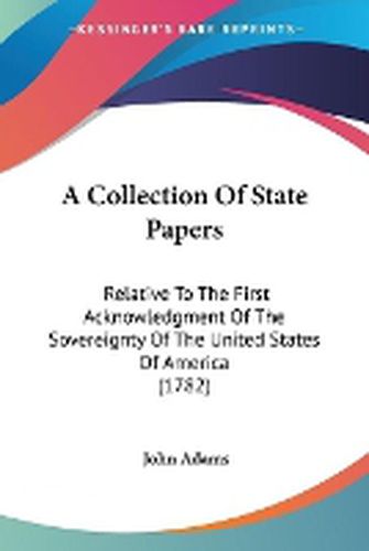 Cover image for A Collection Of State Papers: Relative To The First Acknowledgment Of The Sovereignty Of The United States Of America (1782)