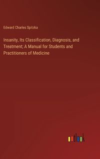 Cover image for Insanity, Its Classification, Diagnosis, and Treatment; A Manual for Students and Practitioners of Medicine