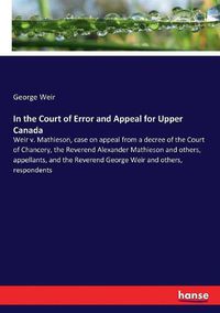 Cover image for In the Court of Error and Appeal for Upper Canada: Weir v. Mathieson, case on appeal from a decree of the Court of Chancery, the Reverend Alexander Mathieson and others, appellants, and the Reverend George Weir and others, respondents