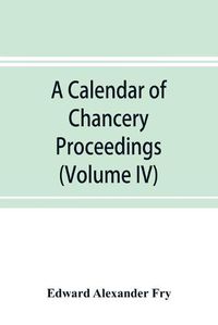 Cover image for A calendar of chancery proceedings. Bills and answers filed in the reign of King Charles the First (Volume IV)