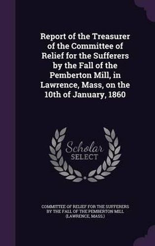 Cover image for Report of the Treasurer of the Committee of Relief for the Sufferers by the Fall of the Pemberton Mill, in Lawrence, Mass, on the 10th of January, 1860