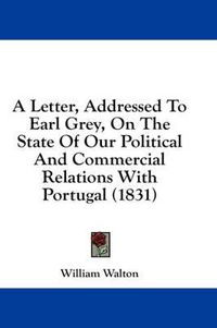 Cover image for A Letter, Addressed to Earl Grey, on the State of Our Political and Commercial Relations with Portugal (1831)