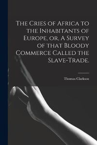 Cover image for The Cries of Africa to the Inhabitants of Europe, or, A Survey of That Bloody Commerce Called the Slave-trade.