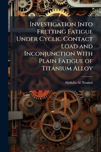 Cover image for Investigation Into Fretting Fatigue Under Cyclic Contact Load and Inconjunction With Plain Fatigue of Titanium Alloy