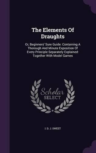 Cover image for The Elements of Draughts: Or, Beginners' Sure Guide: Containing a Thorough and Minute Exposition of Every Principle Separately Explained: Together with Model Games