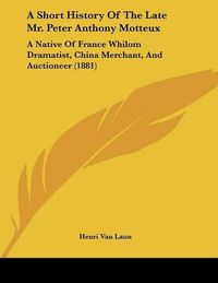 Cover image for A Short History of the Late Mr. Peter Anthony Motteux: A Native of France Whilom Dramatist, China Merchant, and Auctioneer (1881)