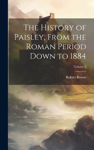 Cover image for The History of Paisley, From the Roman Period Down to 1884; Volume 1