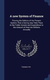 Cover image for A New System of Finance: Proving the Defects of the Present System, That a Saving May Take Place in the Public Income and Expenditure to the Amount of Near Ten Millions Annually