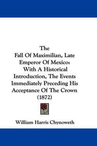 Cover image for The Fall of Maximilian, Late Emperor of Mexico: With a Historical Introduction, the Events Immediately Preceding His Acceptance of the Crown (1872)