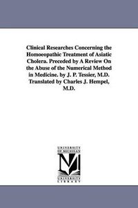 Cover image for Clinical Researches Concerning the Homoeopathic Treatment of Asiatic Cholera. Preceded by A Review On the Abuse of the Numerical Method in Medicine. by J. P. Tessier, M.D. Translated by Charles J. Hempel, M.D.