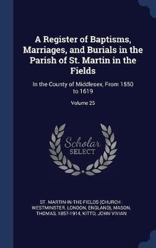 A Register of Baptisms, Marriages, and Burials in the Parish of St. Martin in the Fields: In the County of Middlesex, from 1550 to 1619; Volume 25