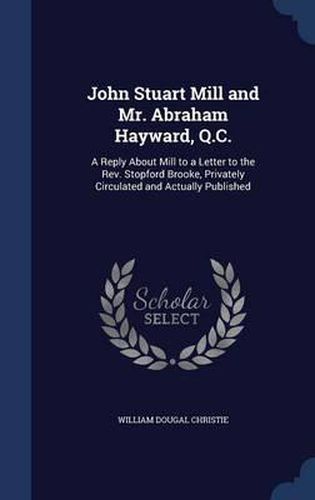 Cover image for John Stuart Mill and Mr. Abraham Hayward, Q.C.: A Reply about Mill to a Letter to the REV. Stopford Brooke, Privately Circulated and Actually Published