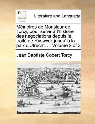 Cover image for Memoires de Monsieur de Torcy, Pour Servir A L'Histoire Des Negociations Depuis Le Traite de Ryswyck Jusqu' a la Paix D'Utrecht. ... Volume 2 of 3