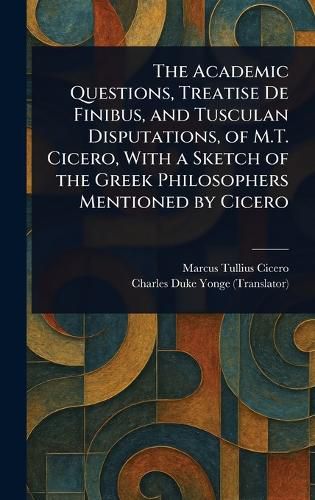 Cover image for The Academic Questions, Treatise De Finibus, and Tusculan Disputations, of M.T. Cicero, With a Sketch of the Greek Philosophers Mentioned by Cicero