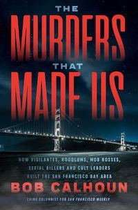 Cover image for The Murders That Made Us: How Vigilantes, Hoodlums, Mob Bosses, Serial Killers, and Cult Leaders Built the San Francisco