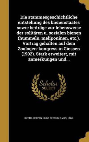 Die Stammesgeschichtliche Entstehung Des Bienenstaates Sowie Beitrage Zur Lebensweise Der Solitaren U. Sozialen Bienen (Hummeln, Meliponinen, Etc.). Vortrag Gehalten Auf Dem Zoologen-Kongress in Giessen (1902). Stark Erweitert, Mit Anmerkungen Und...