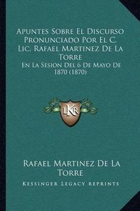 Cover image for Apuntes Sobre El Discurso Pronunciado Por El C. LIC. Rafael Martinez de La Torre: En La Sesion del 6 de Mayo de 1870 (1870)