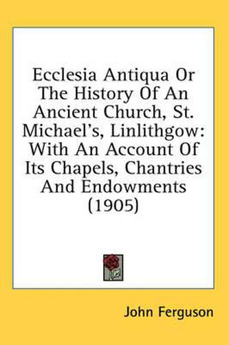 Cover image for Ecclesia Antiqua or the History of an Ancient Church, St. Michael's, Linlithgow: With an Account of Its Chapels, Chantries and Endowments (1905)