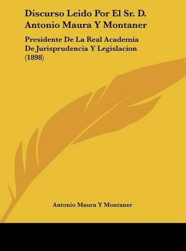 Cover image for Discurso Leido Por El Sr. D. Antonio Maura y Montaner: Presidente de La Real Academia de Jurisprudencia y Legislacion (1898)