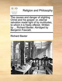 Cover image for The Causes and Danger of Slighting Christ and His Gospel: Or, Eternal Salvation Made Light of by Multitudes, to Whom It Is Freely Offered. Written by ... Richard Baxter. Abridged by Benjamin Fawcett.