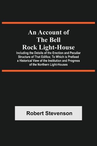 Cover image for An Account Of The Bell Rock Light-House; Including The Details Of The Erection And Peculiar Structure Of That Edifice; To Which Is Prefixed A Historical View Of The Institution And Progress Of The Northern Light-Houses