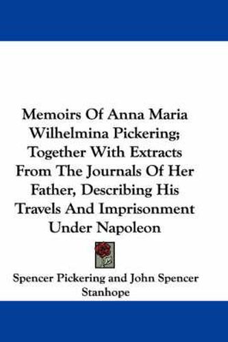 Cover image for Memoirs of Anna Maria Wilhelmina Pickering; Together with Extracts from the Journals of Her Father, Describing His Travels and Imprisonment Under Napoleon