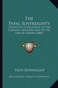 Cover image for The Papal Sovereignty: Viewed in Its Relations to the Catholic Religion and to the Law of Europe (1860)